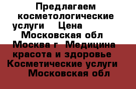 Предлагаем косметологические услуги. › Цена ­ 1 000 - Московская обл., Москва г. Медицина, красота и здоровье » Косметические услуги   . Московская обл.